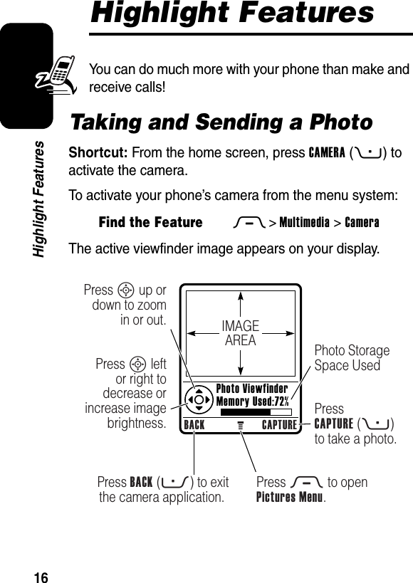  16Highlight FeaturesHighlight FeaturesYou can do much more with your phone than make and receive calls!Taking and Sending a PhotoShortcut: From the home screen, press CAMERA(+) to activate the camera.To activate your phone’s camera from the menu system:The active viewfinder image appears on your display.Find the FeatureM&gt;Multimedia &gt;CameraIMAGEAREABACK CAPTUREPress BACK (-) to exit the camera application.Press S up or down to zoom in or out.Press S left or right to decrease or increase image brightness.Press M to openPictures Menu.Photo Storage Space UsedPressCAPTURE (+) to take a photo.Photo ViewfinderMemory Used:72%