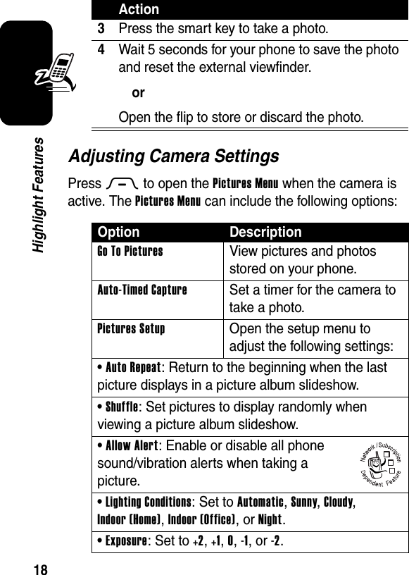  18Highlight FeaturesAdjusting Camera SettingsPress M to open the Pictures Menu when the camera is active. The Pictures Menu can include the following options:3Press the smart key to take a photo.4Wait 5 seconds for your phone to save the photo and reset the external viewfinder.orOpen the flip to store or discard the photo.Option DescriptionGo To Pictures  View pictures and photos stored on your phone.Auto-Timed Capture  Set a timer for the camera to take a photo.Pictures Setup  Open the setup menu to adjust the following settings:• Auto Repeat: Return to the beginning when the last picture displays in a picture album slideshow.• Shuffle: Set pictures to display randomly when viewing a picture album slideshow.• Allow Alert: Enable or disable all phone sound/vibration alerts when taking a picture.• Lighting Conditions: Set to Automatic, Sunny, Cloudy, Indoor (Home), Indoor (Office), or Night.• Exposure: Set to +2, +1, 0, -1, or -2.Action032380o