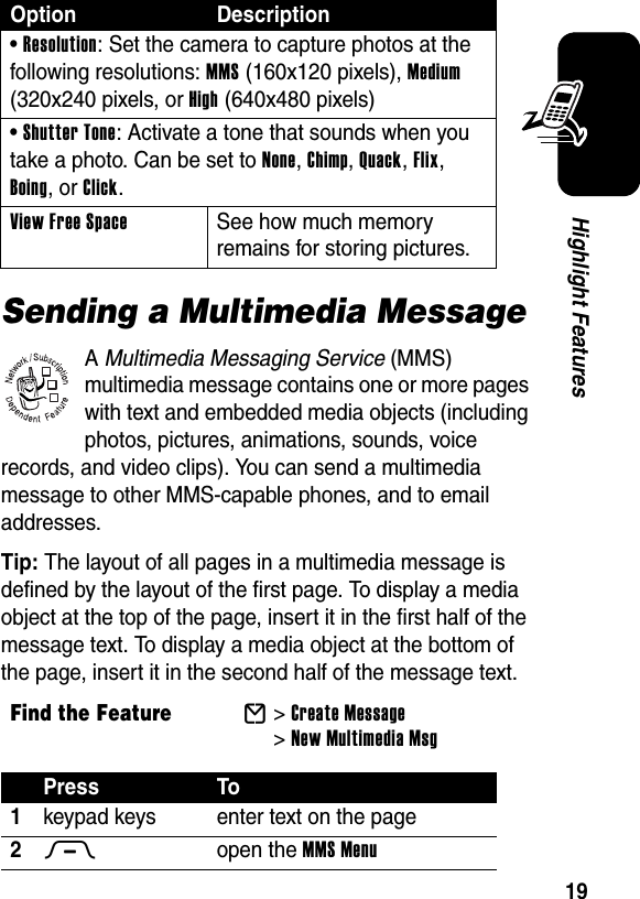  19Highlight FeaturesSending a Multimedia MessageA Multimedia Messaging Service (MMS) multimedia message contains one or more pages with text and embedded media objects (including photos, pictures, animations, sounds, voice records, and video clips). You can send a multimedia message to other MMS-capable phones, and to email addresses.Tip: The layout of all pages in a multimedia message is defined by the layout of the first page. To display a media object at the top of the page, insert it in the first half of the message text. To display a media object at the bottom of the page, insert it in the second half of the message text.• Resolution: Set the camera to capture photos at the following resolutions: MMS (160x120 pixels), Medium (320x240 pixels, or High (640x480 pixels)• Shutter Tone: Activate a tone that sounds when you take a photo. Can be set to None, Chimp, Quack, Flix, Boing, or Click.View Free Space See how much memory remains for storing pictures.Find the FeatureE&gt;Create Message &gt;New Multimedia MsgPress To1keypad keys enter text on the page2M open the MMS MenuOption Description032380o