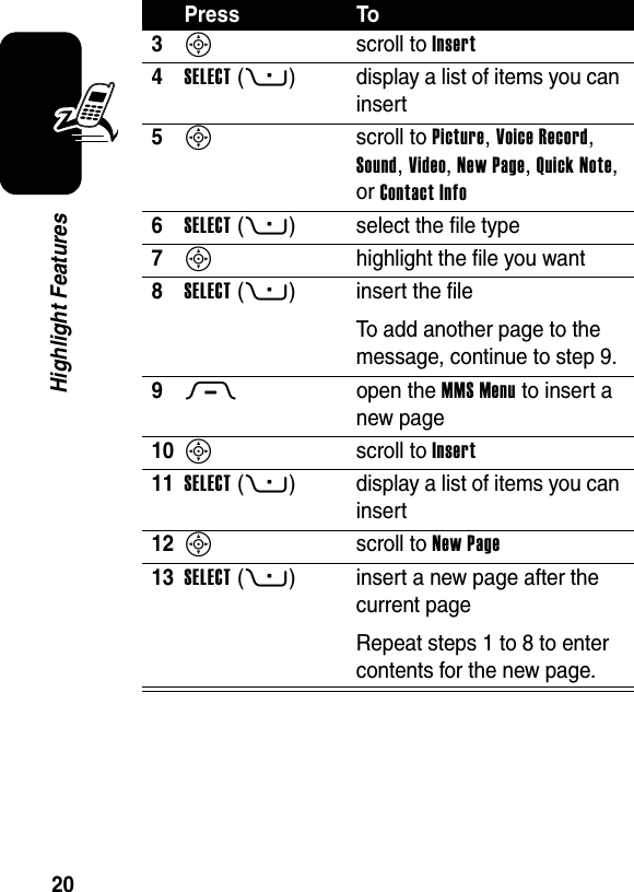  20Highlight Features3S scroll to Insert4SELECT(+) display a list of items you can insert5S scroll to Picture, Voice Record, Sound, Video, New Page, Quick Note, or Contact Info6SELECT(+) select the file type7S  highlight the file you want8SELECT(+) insert the fileTo add another page to the message, continue to step 9.9M open the MMS Menu to insert a new page10S scroll to Insert11SELECT(+) display a list of items you can insert12S scroll to New Page13SELECT(+) insert a new page after the current pageRepeat steps 1 to 8 to enter contents for the new page.Press To