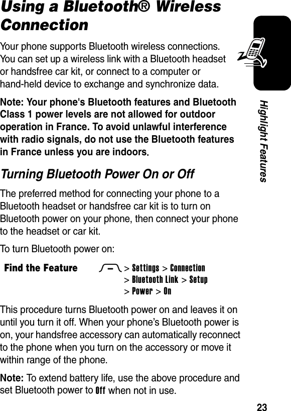  23Highlight FeaturesUsing a Bluetooth® Wireless ConnectionYour phone supports Bluetooth wireless connections. You can set up a wireless link with a Bluetooth headset or handsfree car kit, or connect to a computer or hand-held device to exchange and synchronize data.Note: Your phone&apos;s Bluetooth features and Bluetooth Class 1 power levels are not allowed for outdoor operation in France. To avoid unlawful interference with radio signals, do not use the Bluetooth features in France unless you are indoors. Turning Bluetooth Power On or OffThe preferred method for connecting your phone to a Bluetooth headset or handsfree car kit is to turn on Bluetooth power on your phone, then connect your phone to the headset or car kit.To turn Bluetooth power on:This procedure turns Bluetooth power on and leaves it on until you turn it off. When your phone’s Bluetooth power is on, your handsfree accessory can automatically reconnect to the phone when you turn on the accessory or move it within range of the phone.Note: To extend battery life, use the above procedure and set Bluetooth power to Off when not in use.Find the FeatureM&gt;Settings &gt;Connection &gt;Bluetooth Link &gt;Setup &gt;Power &gt;On