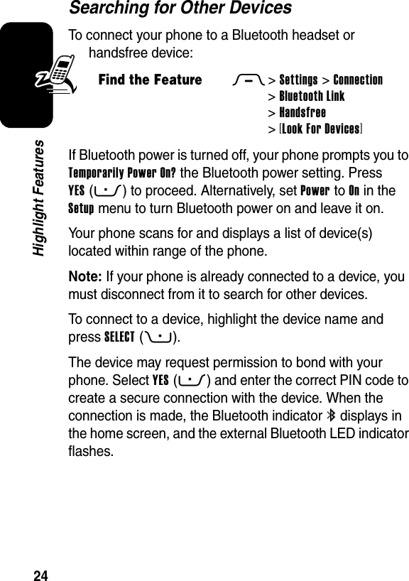  24Highlight FeaturesSearching for Other DevicesTo connect your phone to a Bluetooth headset or handsfree device:If Bluetooth power is turned off, your phone prompts you to Temporarily Power On? the Bluetooth power setting. Press YES(-) to proceed. Alternatively, set Power to On in the Setup menu to turn Bluetooth power on and leave it on.Your phone scans for and displays a list of device(s) located within range of the phone.Note: If your phone is already connected to a device, you must disconnect from it to search for other devices.To connect to a device, highlight the device name and press SELECT(+).The device may request permission to bond with your phone. Select YES(-) and enter the correct PIN code to create a secure connection with the device. When the connection is made, the Bluetooth indicator à displays in the home screen, and the external Bluetooth LED indicator flashes.Find the FeatureM&gt;Settings &gt;Connection &gt;Bluetooth Link &gt;Handsfree &gt;[Look For Devices]