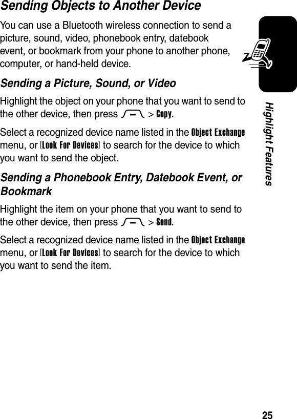  25Highlight FeaturesSending Objects to Another DeviceYou can use a Bluetooth wireless connection to send a picture, sound, video, phonebook entry, datebook event, or bookmark from your phone to another phone, computer, or hand-held device.Sending a Picture, Sound, or VideoHighlight the object on your phone that you want to send to the other device, then press M&gt;Copy.Select a recognized device name listed in the Object Exchange menu, or [Look For Devices] to search for the device to which you want to send the object.Sending a Phonebook Entry, Datebook Event, or BookmarkHighlight the item on your phone that you want to send to the other device, then press M&gt;Send.Select a recognized device name listed in the Object Exchange menu, or [Look For Devices] to search for the device to which you want to send the item.