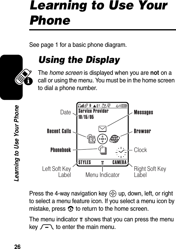  26Learning to Use Your PhoneLearning to Use Your PhoneSee page 1 for a basic phone diagram.Using the DisplayThe home screen is displayed when you are not on a call or using the menu. You must be in the home screen to dial a phone number.Press the 4-way navigation key S up, down, left, or right to select a menu feature icon. If you select a menu icon by mistake, press O to return to the home screen.The menu indicator M shows that you can press the menu key M to enter the main menu.Menu IndicatorService Provider10/15/05STYLES CAMERALeft Soft Key LabelRight Soft Key LabelDateRecent CallsMessagesClockBrowserPhonebook