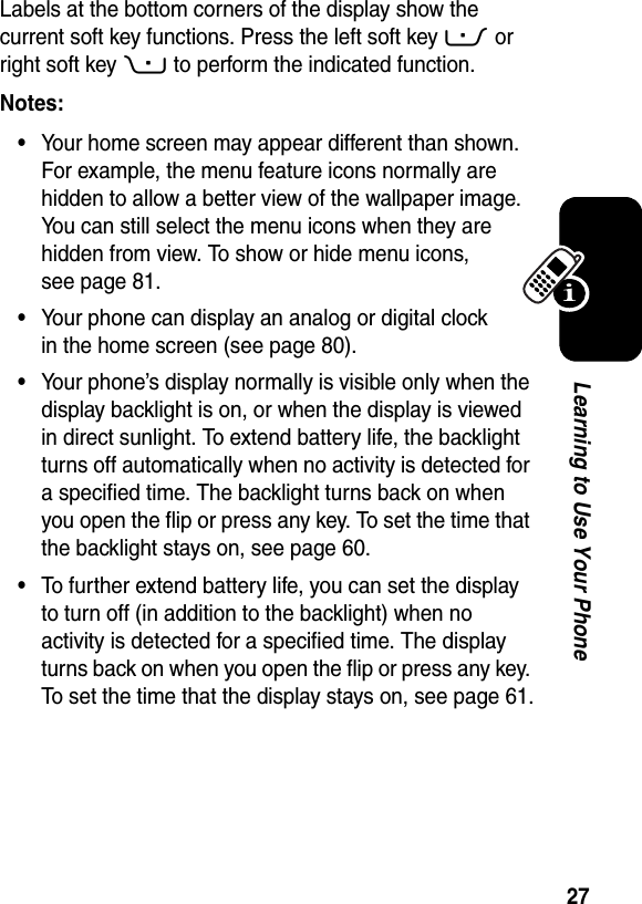  27Learning to Use Your PhoneLabels at the bottom corners of the display show the current soft key functions. Press the left soft key - or right soft key + to perform the indicated function.Notes: •Your home screen may appear different than shown. For example, the menu feature icons normally are hidden to allow a better view of the wallpaper image. You can still select the menu icons when they are hidden from view. To show or hide menu icons, see page 81.•Your phone can display an analog or digital clock in the home screen (see page 80).•Your phone’s display normally is visible only when the display backlight is on, or when the display is viewed in direct sunlight. To extend battery life, the backlight turns off automatically when no activity is detected for a specified time. The backlight turns back on when you open the flip or press any key. To set the time that the backlight stays on, see page 60.•To further extend battery life, you can set the display to turn off (in addition to the backlight) when no activity is detected for a specified time. The display turns back on when you open the flip or press any key. To set the time that the display stays on, see page 61.