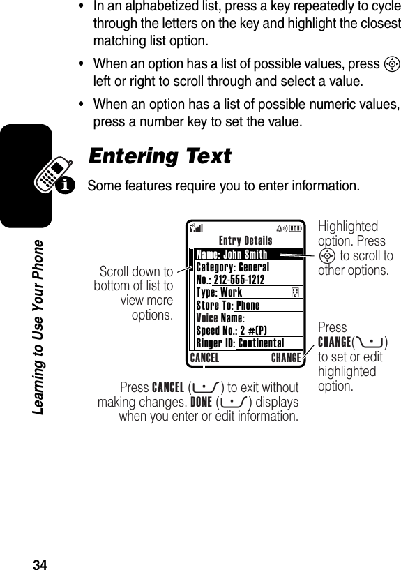  34Learning to Use Your Phone•In an alphabetized list, press a key repeatedly to cycle through the letters on the key and highlight the closest matching list option.•When an option has a list of possible values, press S left or right to scroll through and select a value.•When an option has a list of possible numeric values, press a number key to set the value.Entering TextSome features require you to enter information.Entry DetailsCANCEL CHANGEPress CANCEL (-) to exit without making changes. DONE (-) displays when you enter or edit information.Scroll down to bottom of list to view more options. Press CHANGE(+) to set or edit highlighted option.Highlighted option. Press S to scroll to other options. Name: John SmithCategory: GeneralNo.: 212-555-1212Type: WorkStore To: PhoneVoice Name:Speed No.: 2 #(P)Ringer ID: Continental