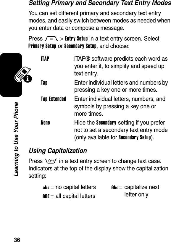  36Learning to Use Your PhoneSetting Primary and Secondary Text Entry ModesYou can set different primary and secondary text entry modes, and easily switch between modes as needed when you enter data or compose a message.Press M&gt;Entry Setup in a text entry screen. Select Primary Setup or Secondary Setup, and choose:Using CapitalizationPress 0 in a text entry screen to change text case. Indicators at the top of the display show the capitalization setting:iTAP iTAP® software predicts each word as you enter it, to simplify and speed up text entry.Tap  Enter individual letters and numbers by pressing a key one or more times.Tap Extended  Enter individual letters, numbers, and symbols by pressing a key one or more times.None Hide the Secondary setting if you prefer not to set a secondary text entry mode (only available for Secondary Setup).U= no capital lettersV= capitalize next letter onlyT= all capital letters