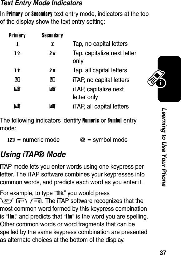  37Learning to Use Your PhoneText Entry Mode IndicatorsIn Primary or Secondary text entry mode, indicators at the top of the display show the text entry setting:The following indicators identify Numeric or Symbol entry mode:Using iTAP® ModeiTAP mode lets you enter words using one keypress per letter. The iTAP software combines your keypresses into common words, and predicts each word as you enter it.For example, to type “the,” you would press 843. The iTAP software recognizes that the most common word formed by this keypress combination is “the,” and predicts that “the” is the word you are spelling. Other common words or word fragments that can be spelled by the same keypress combination are presented as alternate choices at the bottom of the display.Primary Secondary g m Tap, no capital lettersh q  Tap, capitalize next letter onlyf l  Tap, all capital lettersj p  iTAP, no capital lettersk n iTAP, capitalize next letter onlyi o iTAP, all capital lettersW= numeric mode[= symbol mode