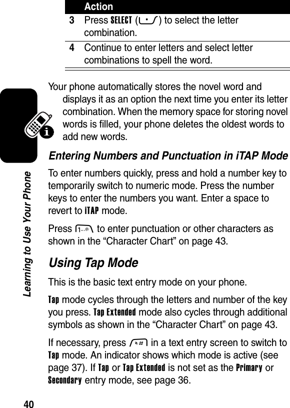  40Learning to Use Your PhoneYour phone automatically stores the novel word and displays it as an option the next time you enter its letter combination. When the memory space for storing novel words is filled, your phone deletes the oldest words to add new words.Entering Numbers and Punctuation in iTAP ModeTo enter numbers quickly, press and hold a number key to temporarily switch to numeric mode. Press the number keys to enter the numbers you want. Enter a space to revert to iTAP mode.Press 1 to enter punctuation or other characters as shown in the “Character Chart” on page 43.Using Tap ModeThis is the basic text entry mode on your phone.Tap mode cycles through the letters and number of the key you press. Tap Extended mode also cycles through additional symbols as shown in the “Character Chart” on page 43.If necessary, press # in a text entry screen to switch to Tap mode. An indicator shows which mode is active (see page 37). If Tap or Tap Extended is not set as the Primary or Secondary entry mode, see page 36.3Press SELECT(-) to select the letter combination.4Continue to enter letters and select letter combinations to spell the word.Action