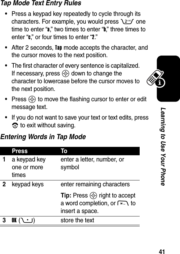  41Learning to Use Your PhoneTap Mode Text Entry Rules•Press a keypad key repeatedly to cycle through its characters. For example, you would press 2 one time to enter “a,” two times to enter “b,” three times to enter “c,” or four times to enter “2.”•After 2 seconds, Tap mode accepts the character, and the cursor moves to the next position.•The first character of every sentence is capitalized. If necessary, press S down to change the character to lowercase before the cursor moves to the next position.•Press S to move the flashing cursor to enter or edit message text.•If you do not want to save your text or text edits, press O to exit without saving.Entering Words in Tap ModePress To1a keypad key one or more timesenter a letter, number, or symbol2keypad keys enter remaining charactersTip: Press S right to accept a word completion, or * to insert a space.3OK(+) store the text