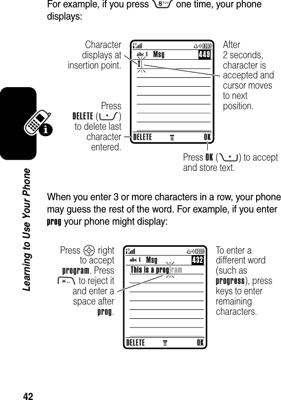  42Learning to Use Your PhoneFor example, if you press 8 one time, your phone displays:When you enter 3 or more characters in a row, your phone may guess the rest of the word. For example, if you enter prog your phone might display:DELETE OKPressDELETE (-) to delete last character entered.Press OK (+) to accept and store text.Character displays at insertion point.After2 seconds, character is accepted and cursor moves to next position.TMsg 449DELETE OKPress S right to accept program. Press * to reject it and enter a space after prog.To enter a different word (such as progress), press keys to enter remaining characters.This is a prog ramMsg 432