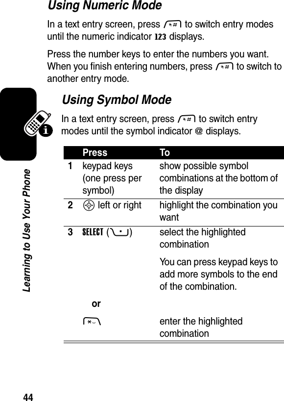  44Learning to Use Your PhoneUsing Numeric ModeIn a text entry screen, press # to switch entry modes until the numeric indicator W displays.Press the number keys to enter the numbers you want. When you finish entering numbers, press # to switch to another entry mode.Using Symbol ModeIn a text entry screen, press # to switch entry modes until the symbol indicator [ displays.Press To1keypad keys (one press per symbol)show possible symbol combinations at the bottom of the display2S left or right highlight the combination you want3SELECT(+)or* select the highlighted combinationYou can press keypad keys to add more symbols to the end of the combination.enter the highlighted combination