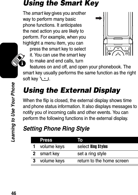  46Learning to Use Your PhoneUsing the Smart KeyThe smart key gives you another way to perform many basic phone functions. It anticipates the next action you are likely to perform. For example, when you highlight a menu item, you can press the smart key to select it. You can use the smart key to make and end calls, turn features on and off, and open your phonebook. The smart key usually performs the same function as the right soft key+.Using the External DisplayWhen the flip is closed, the external display shows time and phone status information. It also displays messages to notify you of incoming calls and other events. You can perform the following functions in the external display.Setting Phone Ring StylePress To1volume keys select Ring Styles2smart key set a ring style3volume keys return to the home screen040159o