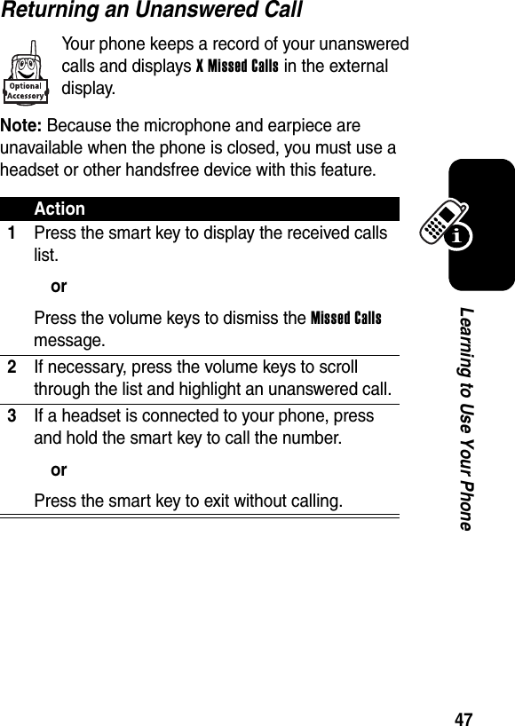  47Learning to Use Your PhoneReturning an Unanswered CallYour phone keeps a record of your unanswered calls and displays X Missed Calls in the external display.Note: Because the microphone and earpiece are unavailable when the phone is closed, you must use a headset or other handsfree device with this feature.Action1Press the smart key to display the received calls list.orPress the volume keys to dismiss the Missed Calls message.2If necessary, press the volume keys to scroll through the list and highlight an unanswered call.3If a headset is connected to your phone, press and hold the smart key to call the number.orPress the smart key to exit without calling.