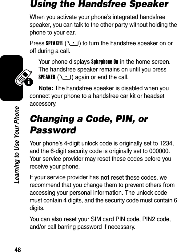  48Learning to Use Your PhoneUsing the Handsfree SpeakerWhen you activate your phone’s integrated handsfree speaker, you can talk to the other party without holding the phone to your ear.Press SPEAKER(+) to turn the handsfree speaker on or off during a call.Your phone displays Spkrphone On in the home screen. The handsfree speaker remains on until you press SPEAKER(+) again or end the call.Note: The handsfree speaker is disabled when you connect your phone to a handsfree car kit or headset accessory.Changing a Code, PIN, or PasswordYour phone’s 4-digit unlock code is originally set to 1234, and the 6-digit security code is originally set to 000000. Your service provider may reset these codes before you receive your phone.If your service provider has not reset these codes, we recommend that you change them to prevent others from accessing your personal information. The unlock code must contain 4 digits, and the security code must contain 6 digits.You can also reset your SIM card PIN code, PIN2 code, and/or call barring password if necessary.