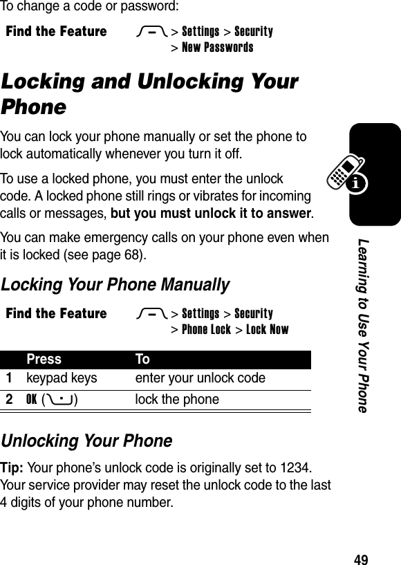  49Learning to Use Your PhoneTo change a code or password:Locking and Unlocking Your PhoneYou can lock your phone manually or set the phone to lock automatically whenever you turn it off.To use a locked phone, you must enter the unlock code. A locked phone still rings or vibrates for incoming calls or messages, but you must unlock it to answer.You can make emergency calls on your phone even when it is locked (see page 68).Locking Your Phone ManuallyUnlocking Your PhoneTip: Your phone’s unlock code is originally set to 1234. Your service provider may reset the unlock code to the last 4 digits of your phone number.Find the FeatureM&gt;Settings &gt;Security &gt;New PasswordsFind the FeatureM&gt;Settings &gt;Security &gt;Phone Lock &gt;Lock NowPress To1keypad keys enter your unlock code2OK(+) lock the phone