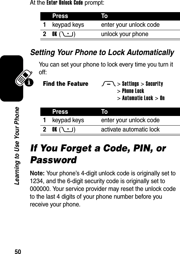  50Learning to Use Your PhoneAt the Enter Unlock Code prompt:Setting Your Phone to Lock AutomaticallyYou can set your phone to lock every time you turn it off:If You Forget a Code, PIN, or PasswordNote: Your phone’s 4-digit unlock code is originally set to 1234, and the 6-digit security code is originally set to 000000. Your service provider may reset the unlock code to the last 4 digits of your phone number before you receive your phone.Press To1keypad keys enter your unlock code2OK(+) unlock your phoneFind the FeatureM&gt;Settings &gt;Security &gt;Phone Lock &gt;Automatic Lock &gt;OnPress To1keypad keys enter your unlock code2OK(+) activate automatic lock