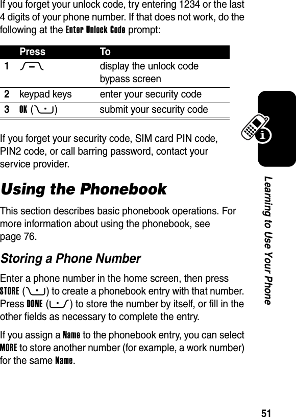  51Learning to Use Your PhoneIf you forget your unlock code, try entering 1234 or the last 4 digits of your phone number. If that does not work, do the following at the Enter Unlock Code prompt:If you forget your security code, SIM card PIN code, PIN2 code, or call barring password, contact your service provider.Using the PhonebookThis section describes basic phonebook operations. For more information about using the phonebook, see page 76.Storing a Phone NumberEnter a phone number in the home screen, then press STORE(+) to create a phonebook entry with that number. Press DONE(-) to store the number by itself, or fill in the other fields as necessary to complete the entry.If you assign a Name to the phonebook entry, you can select MORE to store another number (for example, a work number) for the same Name.Press To1M  display the unlock code bypass screen2keypad keys enter your security code3OK(+) submit your security code