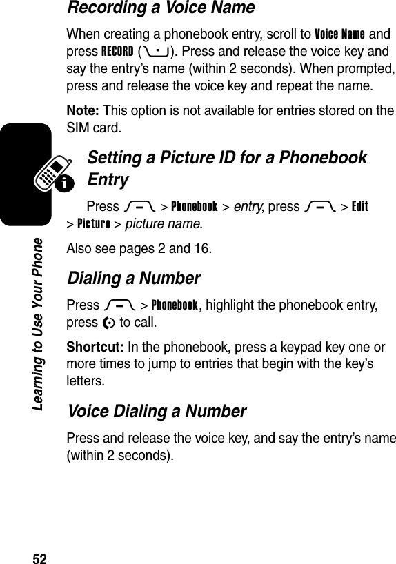  52Learning to Use Your PhoneRecording a Voice NameWhen creating a phonebook entry, scroll to Voice Name and press RECORD(+). Press and release the voice key and say the entry’s name (within 2 seconds). When prompted, press and release the voice key and repeat the name.Note: This option is not available for entries stored on the SIM card.Setting a Picture ID for a Phonebook EntryPress M&gt;Phonebook &gt; entry, press M&gt;Edit &gt;Picture &gt;picture name.Also see pages 2 and 16.Dialing a NumberPress M &gt;Phonebook, highlight the phonebook entry, press N to call.Shortcut: In the phonebook, press a keypad key one or more times to jump to entries that begin with the key’s letters.Voice Dialing a NumberPress and release the voice key, and say the entry’s name (within 2 seconds).