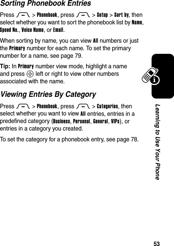  53Learning to Use Your PhoneSorting Phonebook EntriesPress M&gt;Phonebook, press M&gt;Setup &gt;Sort by, then select whether you want to sort the phonebook list by Name, Speed No., Voice Name, or Email.When sorting by name, you can view All numbers or just the Primary number for each name. To set the primary number for a name, see page 79.Tip: In Primary number view mode, highlight a name and press S left or right to view other numbers associated with the name.Viewing Entries By CategoryPress M&gt;Phonebook, press M&gt;Categories, then select whether you want to view All entries, entries in a predefined category (Business, Personal, General, VIPs), or entries in a category you created.To set the category for a phonebook entry, see page 78.