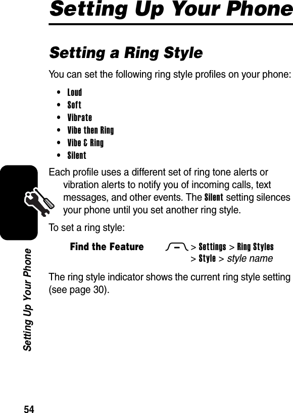  54Setting Up Your PhoneSetting Up Your PhoneSetting a Ring StyleYou can set the following ring style profiles on your phone:•Loud •Soft •Vibrate •Vibe then Ring •Vibe &amp; Ring •Silent Each profile uses a different set of ring tone alerts or vibration alerts to notify you of incoming calls, text messages, and other events. The Silent setting silences your phone until you set another ring style.To set a ring style:The ring style indicator shows the current ring style setting (see page 30). Find the FeatureM&gt;Settings &gt;Ring Styles &gt;Style &gt; style name