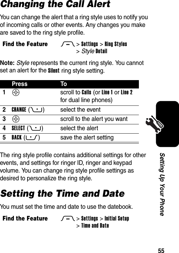  55Setting Up Your PhoneChanging the Call AlertYou can change the alert that a ring style uses to notify you of incoming calls or other events. Any changes you make are saved to the ring style profile.Note: Style represents the current ring style. You cannot set an alert for the Silent ring style setting.The ring style profile contains additional settings for other events, and settings for ringer ID, ringer and keypad volume. You can change ring style profile settings as desired to personalize the ring style.Setting the Time and DateYou must set the time and date to use the datebook.Find the FeatureM&gt;Settings &gt;Ring Styles &gt;StyleDetailPress To1S scroll to Calls (or Line 1 or Line 2 for dual line phones)2CHANGE(+) select the event3S  scroll to the alert you want4SELECT(+) select the alert5BACK(-) save the alert settingFind the FeatureM&gt;Settings &gt;Initial Setup &gt;Time and Date