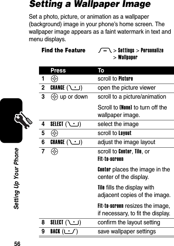  56Setting Up Your PhoneSetting a Wallpaper ImageSet a photo, picture, or animation as a wallpaper (background) image in your phone’s home screen. The wallpaper image appears as a faint watermark in text and menu displays.Find the FeatureM&gt;Settings &gt;Personalize &gt;WallpaperPress To1S scroll to Picture2CHANGE(+) open the picture viewer3S up or down  scroll to a picture/animationScroll to (None) to turn off the wallpaper image.4SELECT(+) select the image5S scroll to Layout6CHANGE(+) adjust the image layout7S scroll to Center, Tile, or Fit-to-screenCenter places the image in the center of the display.Tile fills the display with adjacent copies of the image.Fit-to-screen resizes the image, if necessary, to fit the display.8SELECT(+) confirm the layout setting9BACK(-) save wallpaper settings