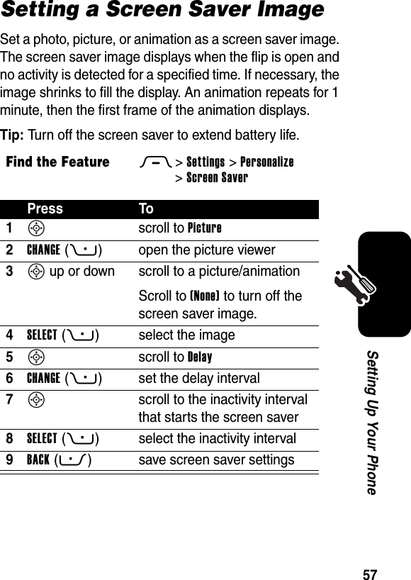  57Setting Up Your PhoneSetting a Screen Saver ImageSet a photo, picture, or animation as a screen saver image. The screen saver image displays when the flip is open and no activity is detected for a specified time. If necessary, the image shrinks to fill the display. An animation repeats for 1 minute, then the first frame of the animation displays.Tip: Turn off the screen saver to extend battery life.Find the FeatureM&gt;Settings &gt;Personalize &gt;Screen SaverPress To1S scroll to Picture2CHANGE(+) open the picture viewer3S up or down  scroll to a picture/animationScroll to (None) to turn off the screen saver image.4SELECT(+) select the image5S scroll to Delay6CHANGE(+) set the delay interval7S  scroll to the inactivity interval that starts the screen saver8SELECT(+) select the inactivity interval9BACK(-) save screen saver settings