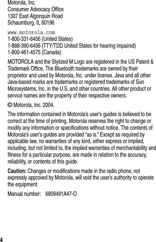  4Motorola, Inc.Consumer Advocacy Office1307 East Algonquin RoadSchaumburg, IL 60196www.motorola.com1-800-331-6456 (United States)1-888-390-6456 (TTY/TDD United States for hearing impaired)1-800-461-4575 (Canada)MOTOROLA and the Stylized M Logo are registered in the US Patent &amp; Trademark Office. The Bluetooth trademarks are owned by their proprietor and used by Motorola, Inc. under license. Java and all other Java-based marks are trademarks or registered trademarks of Sun Microsystems, Inc. in the U.S. and other countries. All other product or service names are the property of their respective owners.© Motorola, Inc. 2004.The information contained in Motorola’s user’s guides is believed to be correct at the time of printing. Motorola reserves the right to change or modify any information or specifications without notice. The contents of Motorola’s user’s guides are provided “as is.” Except as required by applicable law, no warranties of any kind, either express or implied, including, but not limited to, the implied warranties of merchantability and fitness for a particular purpose, are made in relation to the accuracy, reliability, or contents of this guide.Caution: Changes or modifications made in the radio phone, not expressly approved by Motorola, will void the user’s authority to operate the equipment.Manual number: 6809491A47-O 