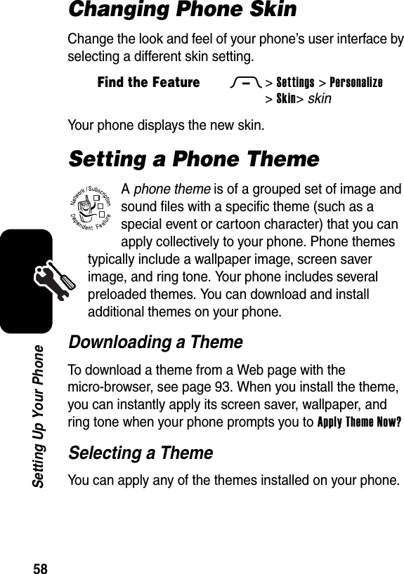  58Setting Up Your PhoneChanging Phone SkinChange the look and feel of your phone’s user interface by selecting a different skin setting.Your phone displays the new skin.Setting a Phone ThemeA phone theme is of a grouped set of image and sound files with a specific theme (such as a special event or cartoon character) that you can apply collectively to your phone. Phone themes typically include a wallpaper image, screen saver image, and ring tone. Your phone includes several preloaded themes. You can download and install additional themes on your phone.Downloading a ThemeTo download a theme from a Web page with the micro-browser, see page 93. When you install the theme, you can instantly apply its screen saver, wallpaper, and ring tone when your phone prompts you to Apply Theme Now?Selecting a ThemeYou can apply any of the themes installed on your phone.Find the FeatureM&gt;Settings &gt;Personalize &gt;Skin&gt;skin032380o