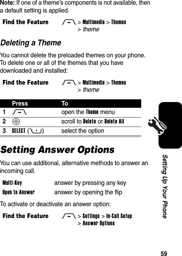  59Setting Up Your PhoneNote: If one of a theme’s components is not available, then a default setting is applied.Deleting a ThemeYou cannot delete the preloaded themes on your phone. To delete one or all of the themes that you have downloaded and installed:Setting Answer OptionsYou can use additional, alternative methods to answer an incoming call.To activate or deactivate an answer option:Find the FeatureM&gt;Multimedia &gt;Themes &gt;themeFind the FeatureM&gt;Multimedia &gt;Themes &gt;themePress To1M open the Theme menu2S scroll to Delete or Delete All3SELECT(+) select the optionMulti-Key  answer by pressing any keyOpen to Answer  answer by opening the flipFind the FeatureM&gt;Settings &gt;In-Call Setup &gt;Answer Options