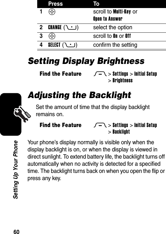  60Setting Up Your PhoneSetting Display BrightnessAdjusting the BacklightSet the amount of time that the display backlight remains on.Your phone’s display normally is visible only when the display backlight is on, or when the display is viewed in direct sunlight. To extend battery life, the backlight turns off automatically when no activity is detected for a specified time. The backlight turns back on when you open the flip or press any key.Press To1S scroll to Multi-Key or Open to Answer2CHANGE(+) select the option3S scroll to On or Off4SELECT(+) confirm the settingFind the FeatureM&gt;Settings &gt;Initial Setup &gt;BrightnessFind the FeatureM&gt;Settings &gt;Initial Setup &gt;Backlight