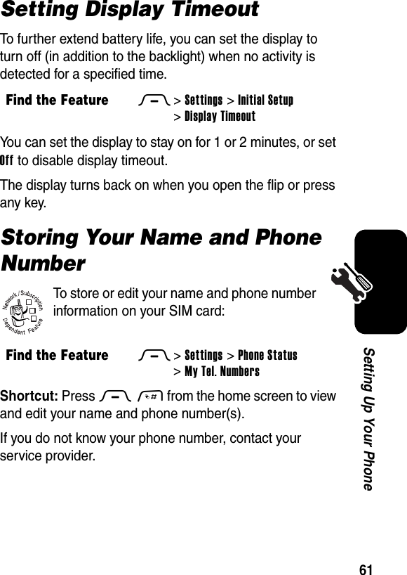  61Setting Up Your PhoneSetting Display TimeoutTo further extend battery life, you can set the display to turn off (in addition to the backlight) when no activity is detected for a specified time.You can set the display to stay on for 1 or 2 minutes, or set Off to disable display timeout.The display turns back on when you open the flip or press any key.Storing Your Name and Phone NumberTo store or edit your name and phone number information on your SIM card:Shortcut: Press M# from the home screen to view and edit your name and phone number(s).If you do not know your phone number, contact your service provider.Find the FeatureM&gt;Settings &gt;Initial Setup &gt;Display TimeoutFind the FeatureM&gt;Settings &gt;Phone Status &gt;My Tel. Numbers032380o