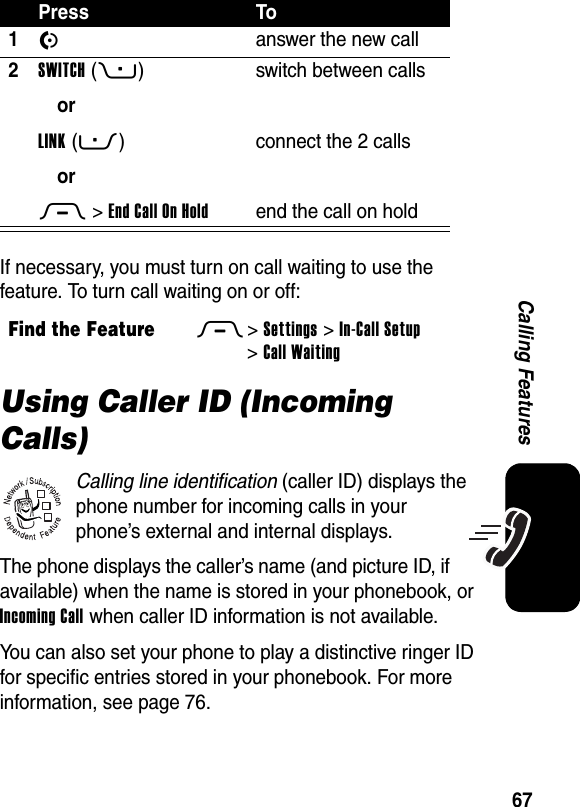  67Calling FeaturesIf necessary, you must turn on call waiting to use the feature. To turn call waiting on or off:Using Caller ID (Incoming Calls)Calling line identification (caller ID) displays the phone number for incoming calls in your phone’s external and internal displays.The phone displays the caller’s name (and picture ID, if available) when the name is stored in your phonebook, or Incoming Call when caller ID information is not available.You can also set your phone to play a distinctive ringer ID for specific entries stored in your phonebook. For more information, see page 76.Press To1N  answer the new call2SWITCH(+)orLINK(-)orM &gt;EndCallOnHoldswitch between callsconnect the 2 callsend the call on holdFind the FeatureM&gt;Settings &gt;In-Call Setup &gt;Call Waiting032380o