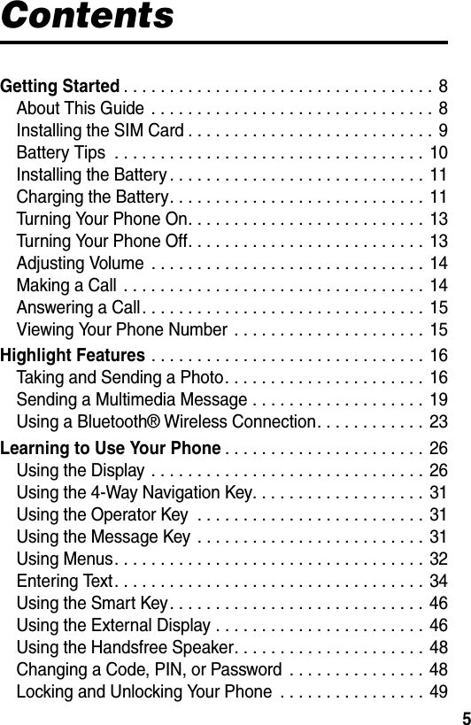  5ContentsGetting Started. . . . . . . . . . . . . . . . . . . . . . . . . . . . . . . . . . 8About This Guide  . . . . . . . . . . . . . . . . . . . . . . . . . . . . . . .  8Installing the SIM Card . . . . . . . . . . . . . . . . . . . . . . . . . . .  9Battery Tips  . . . . . . . . . . . . . . . . . . . . . . . . . . . . . . . . . . 10Installing the Battery . . . . . . . . . . . . . . . . . . . . . . . . . . . . 11Charging the Battery. . . . . . . . . . . . . . . . . . . . . . . . . . . .  11Turning Your Phone On. . . . . . . . . . . . . . . . . . . . . . . . . .  13Turning Your Phone Off. . . . . . . . . . . . . . . . . . . . . . . . . .  13Adjusting Volume  . . . . . . . . . . . . . . . . . . . . . . . . . . . . . . 14Making a Call  . . . . . . . . . . . . . . . . . . . . . . . . . . . . . . . . . 14Answering a Call. . . . . . . . . . . . . . . . . . . . . . . . . . . . . . .  15Viewing Your Phone Number  . . . . . . . . . . . . . . . . . . . . .  15Highlight Features . . . . . . . . . . . . . . . . . . . . . . . . . . . . . . 16Taking and Sending a Photo. . . . . . . . . . . . . . . . . . . . . .  16Sending a Multimedia Message . . . . . . . . . . . . . . . . . . .  19Using a Bluetooth® Wireless Connection. . . . . . . . . . . .  23Learning to Use Your Phone. . . . . . . . . . . . . . . . . . . . . .  26Using the Display . . . . . . . . . . . . . . . . . . . . . . . . . . . . . .  26Using the 4-Way Navigation Key. . . . . . . . . . . . . . . . . . .  31Using the Operator Key  . . . . . . . . . . . . . . . . . . . . . . . . .  31Using the Message Key  . . . . . . . . . . . . . . . . . . . . . . . . . 31Using Menus. . . . . . . . . . . . . . . . . . . . . . . . . . . . . . . . . . 32Entering Text. . . . . . . . . . . . . . . . . . . . . . . . . . . . . . . . . . 34Using the Smart Key. . . . . . . . . . . . . . . . . . . . . . . . . . . . 46Using the External Display . . . . . . . . . . . . . . . . . . . . . . .  46Using the Handsfree Speaker. . . . . . . . . . . . . . . . . . . . . 48Changing a Code, PIN, or Password  . . . . . . . . . . . . . . . 48Locking and Unlocking Your Phone  . . . . . . . . . . . . . . . .  49