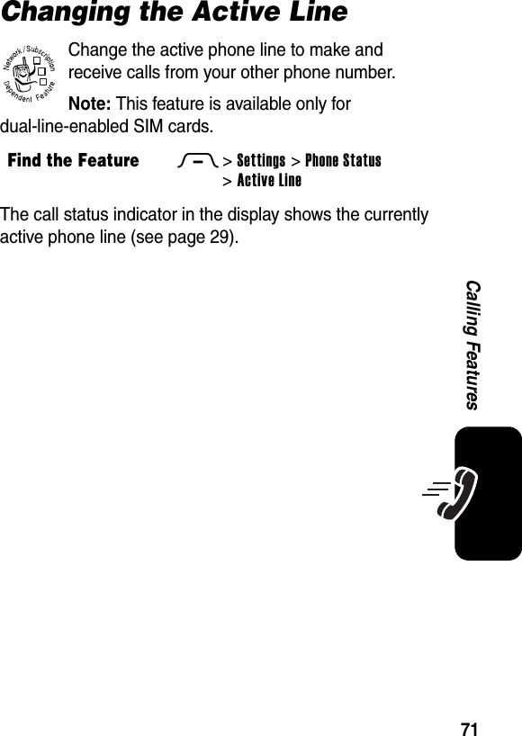  71Calling FeaturesChanging the Active LineChange the active phone line to make and receive calls from your other phone number.Note: This feature is available only for dual-line-enabled SIM cards.The call status indicator in the display shows the currently active phone line (see page 29).Find the FeatureM&gt;Settings &gt;Phone Status &gt;Active Line032380o