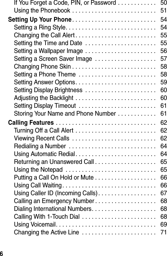  6If You Forget a Code, PIN, or Password . . . . . . . . . . . .   50Using the Phonebook . . . . . . . . . . . . . . . . . . . . . . . . . .   51Setting Up Your Phone. . . . . . . . . . . . . . . . . . . . . . . . . .   54Setting a Ring Style. . . . . . . . . . . . . . . . . . . . . . . . . . . .   54Changing the Call Alert . . . . . . . . . . . . . . . . . . . . . . . . .   55Setting the Time and Date  . . . . . . . . . . . . . . . . . . . . . .   55Setting a Wallpaper Image  . . . . . . . . . . . . . . . . . . . . . .   56Setting a Screen Saver Image  . . . . . . . . . . . . . . . . . . .   57Changing Phone Skin . . . . . . . . . . . . . . . . . . . . . . . . . .   58Setting a Phone Theme  . . . . . . . . . . . . . . . . . . . . . . . .   58Setting Answer Options. . . . . . . . . . . . . . . . . . . . . . . . .   59Setting Display Brightness  . . . . . . . . . . . . . . . . . . . . . .   60Adjusting the Backlight . . . . . . . . . . . . . . . . . . . . . . . . .   60Setting Display Timeout  . . . . . . . . . . . . . . . . . . . . . . . .   61Storing Your Name and Phone Number . . . . . . . . . . . .   61Calling Features . . . . . . . . . . . . . . . . . . . . . . . . . . . . . . .   62Turning Off a Call Alert . . . . . . . . . . . . . . . . . . . . . . . . .   62Viewing Recent Calls  . . . . . . . . . . . . . . . . . . . . . . . . . .   62Redialing a Number  . . . . . . . . . . . . . . . . . . . . . . . . . . .   64Using Automatic Redial. . . . . . . . . . . . . . . . . . . . . . . . .   64Returning an Unanswered Call . . . . . . . . . . . . . . . . . . .   65Using the Notepad  . . . . . . . . . . . . . . . . . . . . . . . . . . . .   65Putting a Call On Hold or Mute . . . . . . . . . . . . . . . . . . .   66Using Call Waiting. . . . . . . . . . . . . . . . . . . . . . . . . . . . .   66Using Caller ID (Incoming Calls) . . . . . . . . . . . . . . . . . .   67Calling an Emergency Number . . . . . . . . . . . . . . . . . . .   68Dialing International Numbers. . . . . . . . . . . . . . . . . . . .   68Calling With 1-Touch Dial  . . . . . . . . . . . . . . . . . . . . . . .   68Using Voicemail. . . . . . . . . . . . . . . . . . . . . . . . . . . . . . .   69Changing the Active Line  . . . . . . . . . . . . . . . . . . . . . . .   71