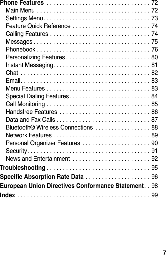  7Phone Features . . . . . . . . . . . . . . . . . . . . . . . . . . . . . . . . 72Main Menu  . . . . . . . . . . . . . . . . . . . . . . . . . . . . . . . . . . . 72Settings Menu. . . . . . . . . . . . . . . . . . . . . . . . . . . . . . . . .  73Feature Quick Reference . . . . . . . . . . . . . . . . . . . . . . . .  74Calling Features . . . . . . . . . . . . . . . . . . . . . . . . . . . . . . .  74Messages . . . . . . . . . . . . . . . . . . . . . . . . . . . . . . . . . . . .  75Phonebook . . . . . . . . . . . . . . . . . . . . . . . . . . . . . . . . . . .  76Personalizing Features . . . . . . . . . . . . . . . . . . . . . . . . . . 80Instant Messaging. . . . . . . . . . . . . . . . . . . . . . . . . . . . . . 81Chat  . . . . . . . . . . . . . . . . . . . . . . . . . . . . . . . . . . . . . . . . 82Email. . . . . . . . . . . . . . . . . . . . . . . . . . . . . . . . . . . . . . . .  83Menu Features . . . . . . . . . . . . . . . . . . . . . . . . . . . . . . . . 83Special Dialing Features. . . . . . . . . . . . . . . . . . . . . . . . .  84Call Monitoring . . . . . . . . . . . . . . . . . . . . . . . . . . . . . . . .  85Handsfree Features  . . . . . . . . . . . . . . . . . . . . . . . . . . . .  86Data and Fax Calls . . . . . . . . . . . . . . . . . . . . . . . . . . . . . 87Bluetooth® Wireless Connections  . . . . . . . . . . . . . . . . . 88Network Features . . . . . . . . . . . . . . . . . . . . . . . . . . . . . . 89Personal Organizer Features  . . . . . . . . . . . . . . . . . . . . .  90Security. . . . . . . . . . . . . . . . . . . . . . . . . . . . . . . . . . . . . . 91News and Entertainment  . . . . . . . . . . . . . . . . . . . . . . . .  92Troubleshooting. . . . . . . . . . . . . . . . . . . . . . . . . . . . . . . . 95Specific Absorption Rate Data . . . . . . . . . . . . . . . . . . . . 96European Union Directives Conformance Statement. . 98Index . . . . . . . . . . . . . . . . . . . . . . . . . . . . . . . . . . . . . . . . . 99