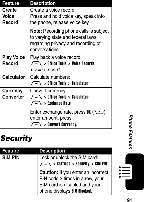  91Phone FeaturesSecurityCreate Voice Record Create a voice record:Press and hold voice key, speak into the phone, release voice keyNote: Recording phone calls is subject to varying state and federal laws regarding privacy and recording of conversations.Play Voice Record Play back a voice record:M &gt;Office Tools &gt;Voice Records &gt;voice recordCalculator Calculate numbers:M &gt;Office Tools &gt;CalculatorCurrency Converter Convert currency:M &gt;Office Tools &gt;CalculatorM &gt;Exchange RateEnter exchange rate, press OK(+), enter amount, press M&gt;Convert Currency.Feature DescriptionSIM PIN  Lock or unlock the SIM card:M &gt;Settings &gt;Security &gt;SIM PINCaution: If you enter an incorrect PIN code 3 times in a row, your SIM card is disabled and your phone displays SIM Blocked.Feature Description