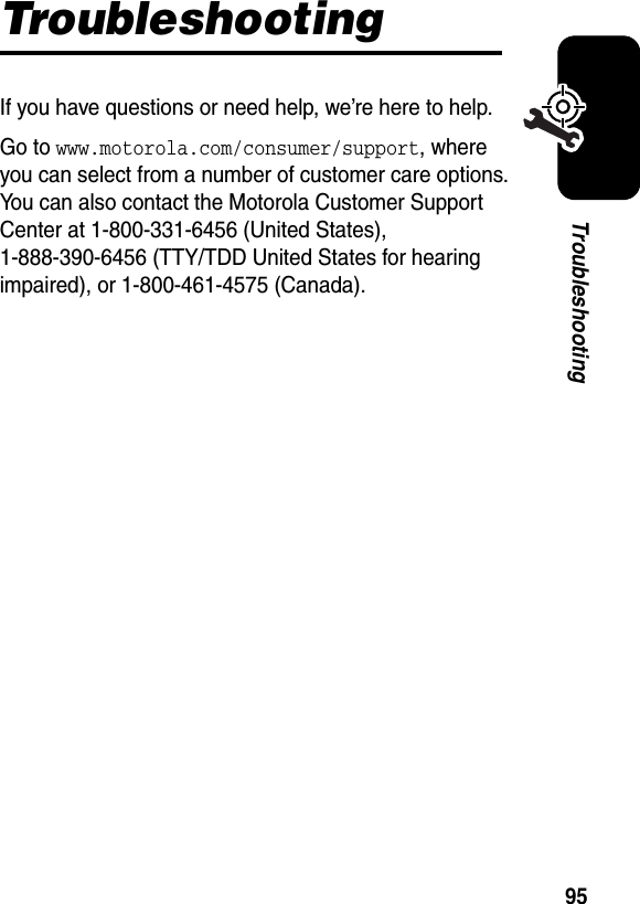  95TroubleshootingTroubleshootingIf you have questions or need help, we’re here to help.Go to www.motorola.com/consumer/support, where you can select from a number of customer care options. You can also contact the Motorola Customer Support Center at 1-800-331-6456 (United States), 1-888-390-6456 (TTY/TDD United States for hearing impaired), or 1-800-461-4575 (Canada).