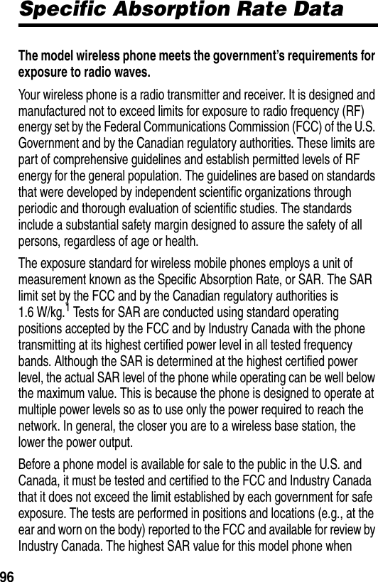  96Specific Absorption Rate DataThe model wireless phone meets the government’s requirements for exposure to radio waves. Your wireless phone is a radio transmitter and receiver. It is designed and manufactured not to exceed limits for exposure to radio frequency (RF) energy set by the Federal Communications Commission (FCC) of the U.S. Government and by the Canadian regulatory authorities. These limits are part of comprehensive guidelines and establish permitted levels of RF energy for the general population. The guidelines are based on standards that were developed by independent scientific organizations through periodic and thorough evaluation of scientific studies. The standards include a substantial safety margin designed to assure the safety of all persons, regardless of age or health.The exposure standard for wireless mobile phones employs a unit of measurement known as the Specific Absorption Rate, or SAR. The SAR limit set by the FCC and by the Canadian regulatory authorities is 1.6 W/kg.1 Tests for SAR are conducted using standard operating positions accepted by the FCC and by Industry Canada with the phone transmitting at its highest certified power level in all tested frequency bands. Although the SAR is determined at the highest certified power level, the actual SAR level of the phone while operating can be well below the maximum value. This is because the phone is designed to operate at multiple power levels so as to use only the power required to reach the network. In general, the closer you are to a wireless base station, the lower the power output.Before a phone model is available for sale to the public in the U.S. and Canada, it must be tested and certified to the FCC and Industry Canada that it does not exceed the limit established by each government for safe exposure. The tests are performed in positions and locations (e.g., at the ear and worn on the body) reported to the FCC and available for review by Industry Canada. The highest SAR value for this model phone when 