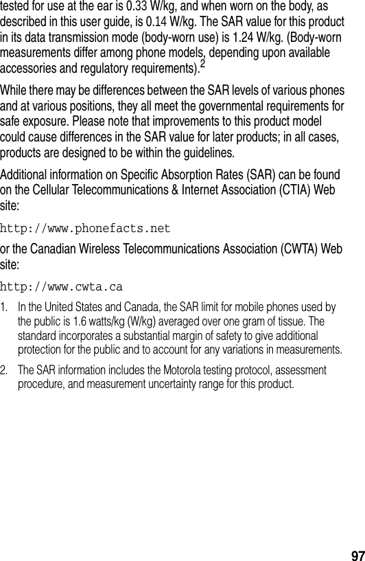  97tested for use at the ear is 0.33 W/kg, and when worn on the body, as described in this user guide, is 0.14 W/kg. The SAR value for this product in its data transmission mode (body-worn use) is 1.24 W/kg. (Body-worn measurements differ among phone models, depending upon available accessories and regulatory requirements).2While there may be differences between the SAR levels of various phones and at various positions, they all meet the governmental requirements for safe exposure. Please note that improvements to this product model could cause differences in the SAR value for later products; in all cases, products are designed to be within the guidelines.Additional information on Specific Absorption Rates (SAR) can be found on the Cellular Telecommunications &amp; Internet Association (CTIA) Web site:http://www.phonefacts.net or the Canadian Wireless Telecommunications Association (CWTA) Web site:http://www.cwta.ca 1. In the United States and Canada, the SAR limit for mobile phones used by the public is 1.6 watts/kg (W/kg) averaged over one gram of tissue. The standard incorporates a substantial margin of safety to give additional protection for the public and to account for any variations in measurements.2. The SAR information includes the Motorola testing protocol, assessment procedure, and measurement uncertainty range for this product.