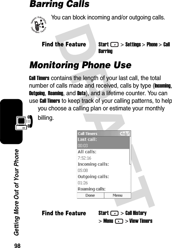 98Getting More Out of Your PhoneDRAFT Barring CallsYou can block incoming and/or outgoing calls.Monitoring Phone UseCall Timers contains the length of your last call, the total number of calls made and received, calls by type (Incoming, Outgoing, Roaming, and Data), and a lifetime counter. You can use Call Timers to keep track of your calling patterns, to help you choose a calling plan or estimate your monthly billing.Find the FeatureStart&gt;Settings &gt;Phone &gt;CallBarringFind the FeatureStart&gt;Call History&gt;Menu&gt; View Timers