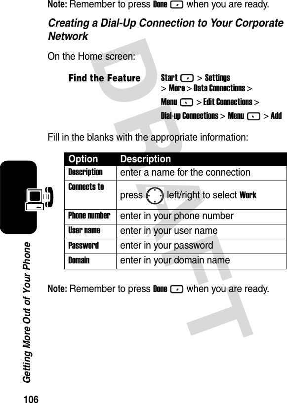 106Getting More Out of Your PhoneDRAFT Note: Remember to press Donewhen you are ready.Creating a Dial-Up Connection to Your Corporate NetworkOn the Home screen:Fill in the blanks with the appropriate information:Note: Remember to press Donewhen you are ready.Find the FeatureStart&gt;Settings&gt;More &gt; Data Connections &gt;Menu&gt; Edit Connections &gt;Dial-up Connections &gt;Menu&gt; AddOption DescriptionDescriptionenter a name for the connectionConnects topress left/right to select WorkPhone numberenter in your phone numberUser nameenter in your user namePasswordenter in your passwordDomainenter in your domain name