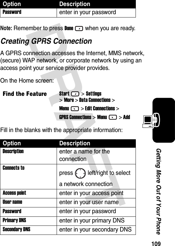 109Getting More Out of Your PhoneDRAFT Note: Remember to press Donewhen you are ready.Creating GPRS ConnectionA GPRS connection accesses the Internet, MMS network, (secure) WAP network, or corporate network by using an access point your service provider provides.On the Home screen:Fill in the blanks with the appropriate information:Passwordenter in your passwordFind the FeatureStart&gt;Settings&gt;More &gt; Data Connections &gt;Menu&gt; Edit Connections &gt;GPRS Connections &gt;Menu&gt; AddOption DescriptionDescriptionenter a name for the connectionConnects topress left/right to select a network connectionAccess pointenter in your access pointUser nameenter in your user namePasswordenter in your passwordPrimary DNSenter in your primary DNSSecondary DNSenter in your secondary DNSOption Description