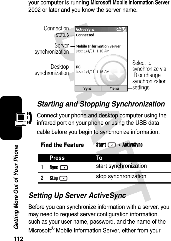 112Getting More Out of Your PhoneDRAFT your computer is running Microsoft Mobile Information Server 2002 or later and you know the server name.Starting and Stopping SynchronizationConnect your phone and desktop computer using the infrared port on your phone or using the USB data cable before you begin to synchronize information.Setting Up Server ActiveSyncBefore you can synchronize information with a server, you may need to request server configuration information, such as your user name, password, and the name of the Microsoft® Mobile Information Server, either from your Find the FeatureStart&gt;ActiveSyncPress To1Syncstart synchronization2Stopstop synchronizationConnectionstatusServersynchronizationDesktopsynchronizationSelect to synchronize via IR or change synchronization settings