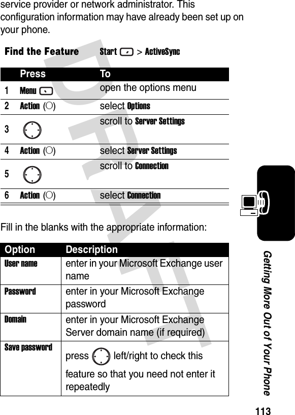 113Getting More Out of Your PhoneDRAFT service provider or network administrator. This configuration information may have already been set up on your phone.Fill in the blanks with the appropriate information:Find the FeatureStart&gt;ActiveSyncPress To1Menuopen the options menu2Action (A)select Options3scroll to Server Settings4Action (A)select Server Settings5scroll to Connection6Action (A)select ConnectionOption DescriptionUser nameenter in your Microsoft Exchange user namePasswordenter in your Microsoft Exchange passwordDomainenter in your Microsoft Exchange Server domain name (if required)Save passwordpress left/right to check this feature so that you need not enter it repeatedly