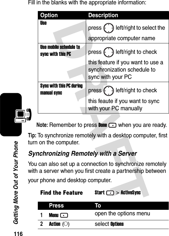 116Getting More Out of Your PhoneDRAFT Fill in the blanks with the appropriate information:Note: Remember to press Donewhen you are ready.Tip: To synchronize remotely with a desktop computer, first turn on the computer.Synchronizing Remotely with a ServerYou can also set up a connection to synchronize remotely with a server when you first create a partnership between your phone and desktop computer.Option DescriptionUsepress left/right to select the appropriate computer nameUse mobile schedule to sync with this PCpress left/right to check this feature if you want to use a synchronization schedule to sync with your PCSync with this PC during manual syncpress left/right to check this feaute if you want to sync with your PC manuallyFind the FeatureStart&gt;ActiveSyncPress To1Menuopen the options menu2Action (A)select Options