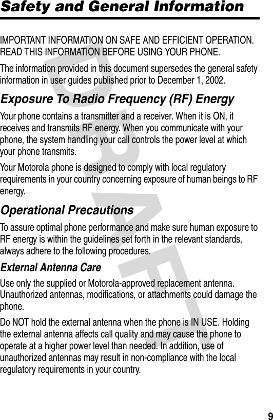 DRAFT 9Safety and General InformationIMPORTANT INFORMATION ON SAFE AND EFFICIENT OPERATION. READ THIS INFORMATION BEFORE USING YOUR PHONE.The information provided in this document supersedes the general safety information in user guides published prior to December 1, 2002.Exposure To Radio Frequency (RF) EnergyYour phone contains a transmitter and a receiver. When it is ON, it receives and transmits RF energy. When you communicate with your phone, the system handling your call controls the power level at which your phone transmits.Your Motorola phone is designed to comply with local regulatory requirements in your country concerning exposure of human beings to RF energy.Operational PrecautionsTo assure optimal phone performance and make sure human exposure to RF energy is within the guidelines set forth in the relevant standards, always adhere to the following procedures.External Antenna CareUse only the supplied or Motorola-approved replacement antenna. Unauthorized antennas, modifications, or attachments could damage the phone.Do NOT hold the external antenna when the phone is IN USE. Holding the external antenna affects call quality and may cause the phone to operate at a higher power level than needed. In addition, use of unauthorized antennas may result in non-compliance with the local regulatory requirements in your country.