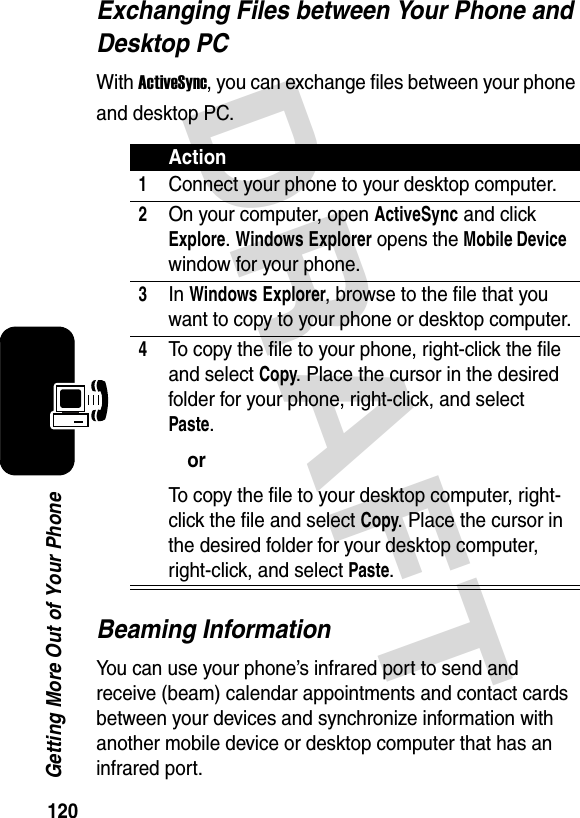 120Getting More Out of Your PhoneDRAFT Exchanging Files between Your Phone and Desktop PCWith ActiveSync, you can exchange files between your phone and desktop PC.Beaming InformationYou can use your phone’s infrared port to send and receive (beam) calendar appointments and contact cards between your devices and synchronize information with another mobile device or desktop computer that has an infrared port.Action1Connect your phone to your desktop computer.2On your computer, open ActiveSync and click Explore. Windows Explorer opens the Mobile Device window for your phone.3In Windows Explorer, browse to the file that you want to copy to your phone or desktop computer.4To copy the file to your phone, right-click the file and select Copy. Place the cursor in the desired folder for your phone, right-click, and select Paste.orTo copy the file to your desktop computer, right-click the file and select Copy. Place the cursor in the desired folder for your desktop computer, right-click, and select Paste.